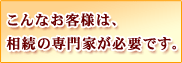 こんなお客様は、相続の専門家が必要です。