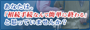 あなたは「相続手続なんて簡単に終わる」と思っていませんか？