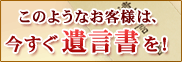 このようなお客様は、今すぐ遺言書を！