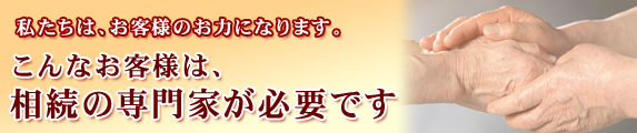 私たちは、お客様のお力になります。こんなお客様は、相続の専門家が必要です