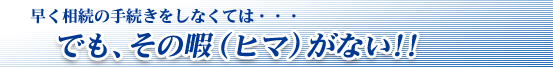 早く相続の手続きをしなくては・・・でも、その暇(ヒマ)がない!!