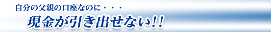 自分の父親の口座なのに・・・現金が引き出せない!!
