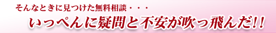 そんなときに見つけた無料相談・・・いっぺんに疑問と不安が吹っ飛んだ!!