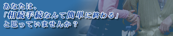 あなたは、「相続手続なんて簡単に終わる」と思っていませんか?