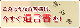 このようなお客様は、今すぐ遺言書を！　詳しくはこちら