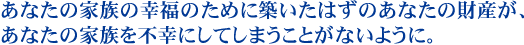 あなたの家族の幸福のために築いたはずのあなたの財産が、あなたの家族を不幸にしてしまうことがないように。
